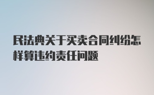 民法典关于买卖合同纠纷怎样算违约责任问题