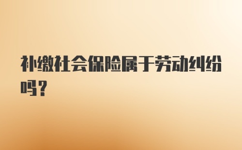 补缴社会保险属于劳动纠纷吗？