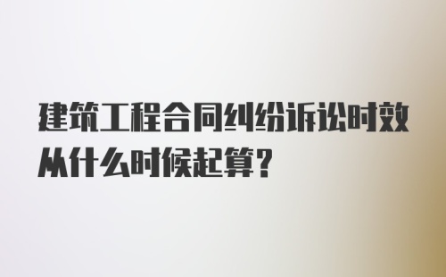 建筑工程合同纠纷诉讼时效从什么时候起算？