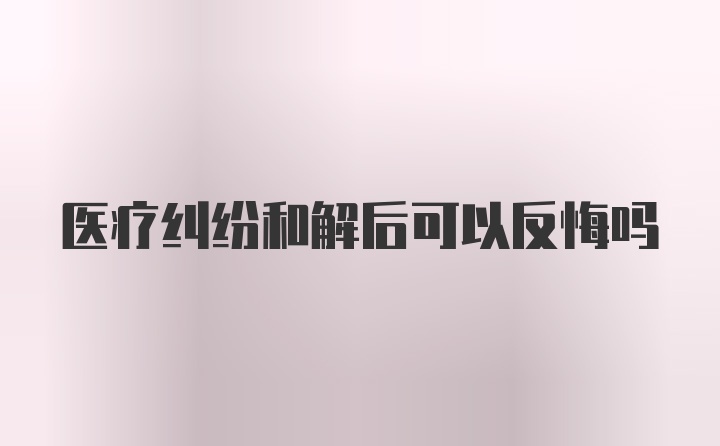 医疗纠纷和解后可以反悔吗