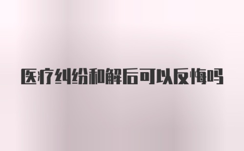 医疗纠纷和解后可以反悔吗