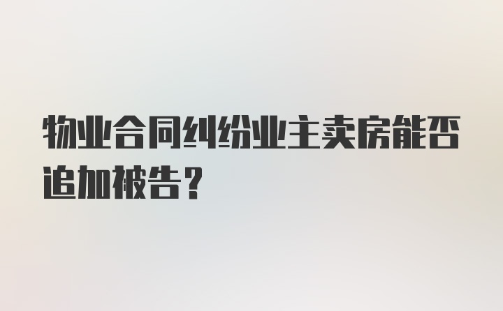 物业合同纠纷业主卖房能否追加被告？