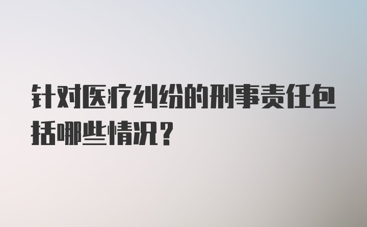 针对医疗纠纷的刑事责任包括哪些情况？