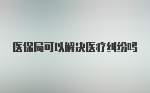 医保局可以解决医疗纠纷吗