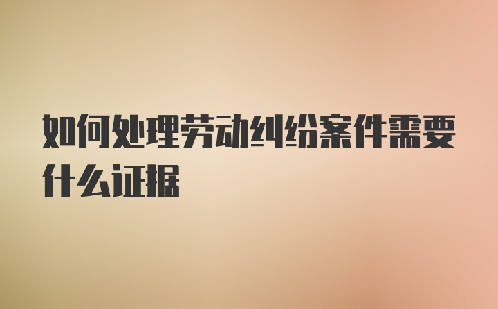 如何处理劳动纠纷案件需要什么证据