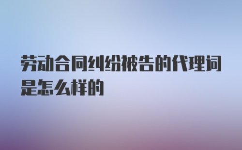 劳动合同纠纷被告的代理词是怎么样的