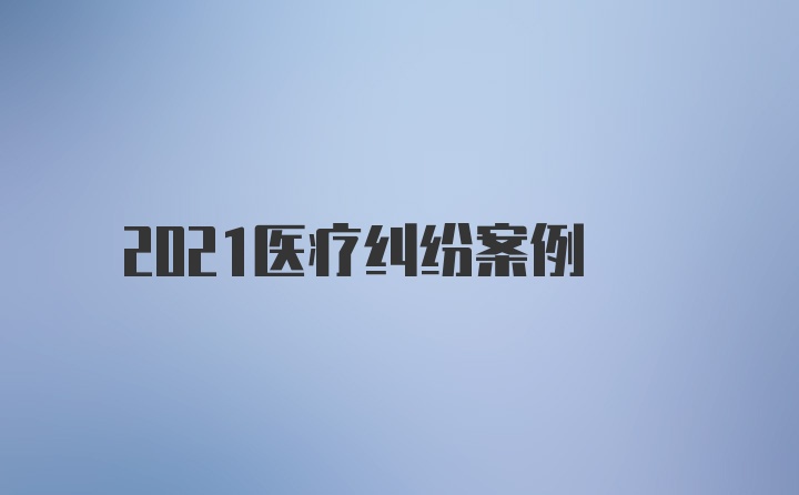 2021医疗纠纷案例