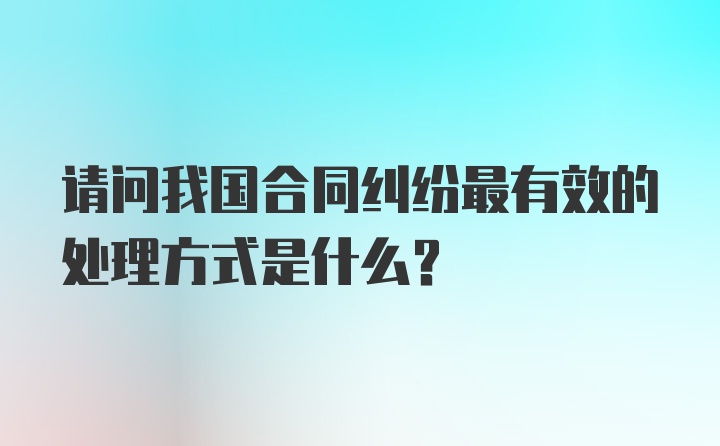 请问我国合同纠纷最有效的处理方式是什么？