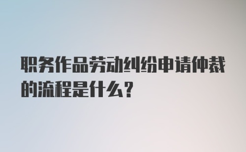 职务作品劳动纠纷申请仲裁的流程是什么？