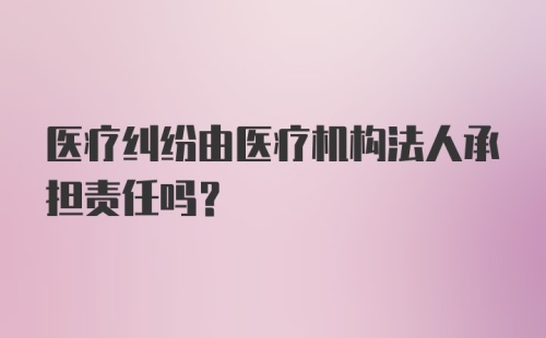 医疗纠纷由医疗机构法人承担责任吗？