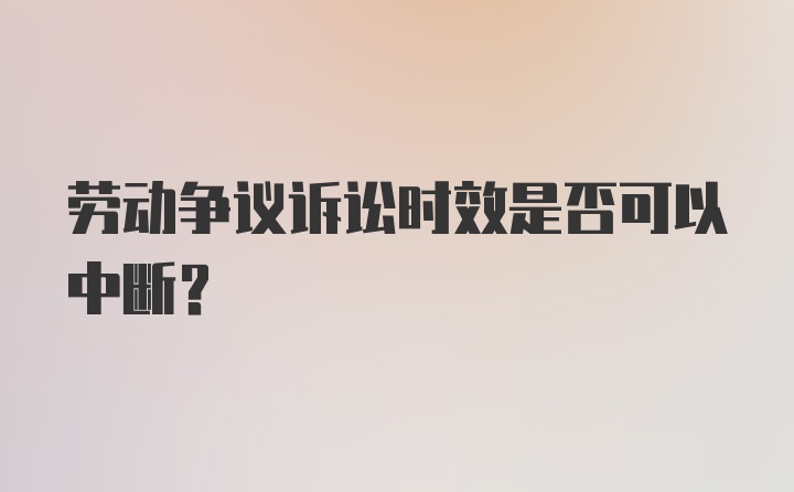 劳动争议诉讼时效是否可以中断?