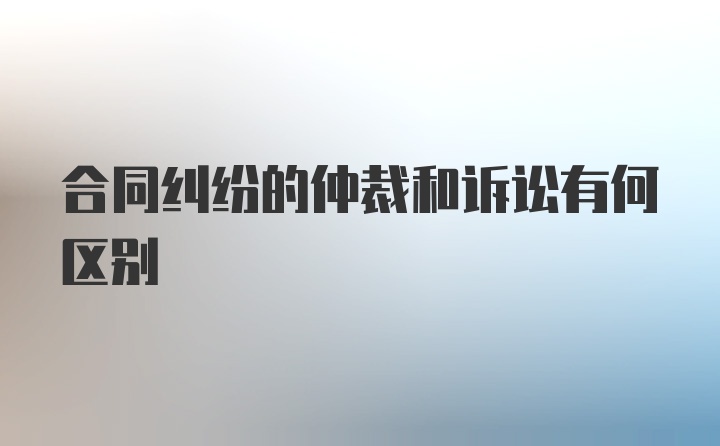 合同纠纷的仲裁和诉讼有何区别