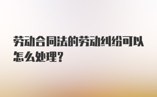 劳动合同法的劳动纠纷可以怎么处理？