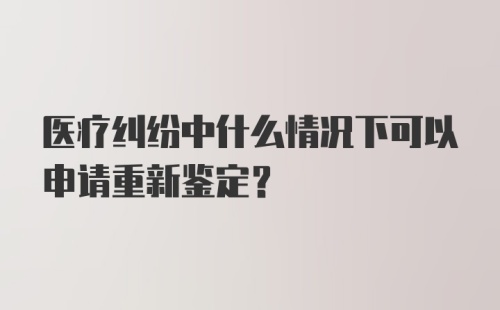 医疗纠纷中什么情况下可以申请重新鉴定？