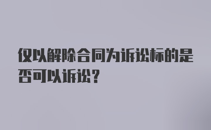 仅以解除合同为诉讼标的是否可以诉讼？