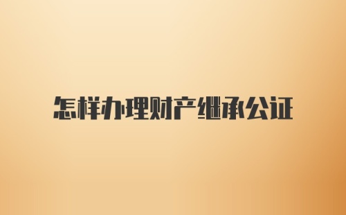 怎样办理财产继承公证