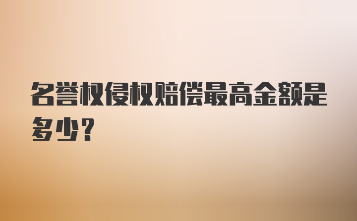 名誉权侵权赔偿最高金额是多少？