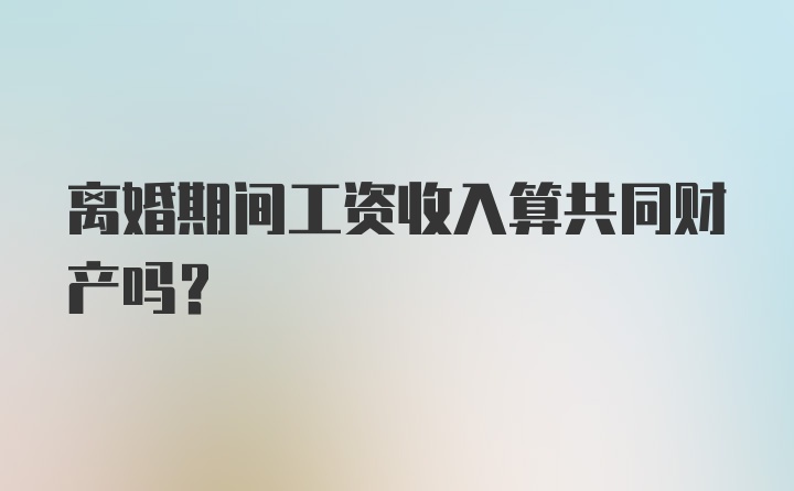 离婚期间工资收入算共同财产吗？