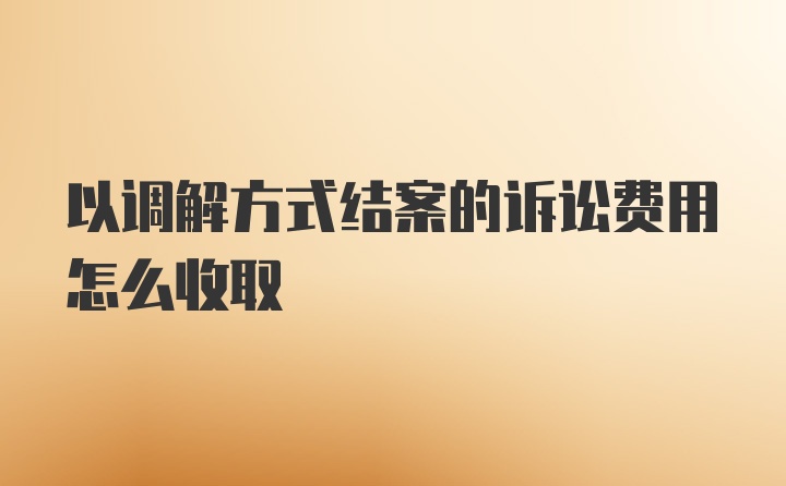 以调解方式结案的诉讼费用怎么收取