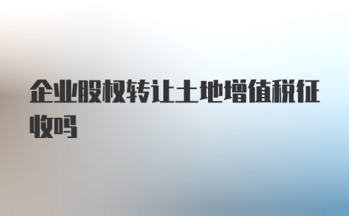 企业股权转让土地增值税征收吗