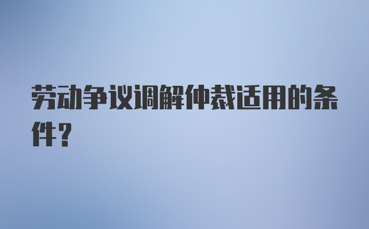 劳动争议调解仲裁适用的条件？