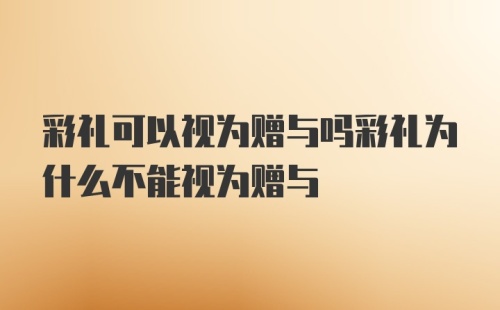 彩礼可以视为赠与吗彩礼为什么不能视为赠与