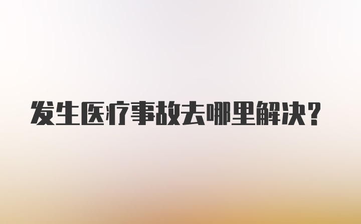 发生医疗事故去哪里解决？