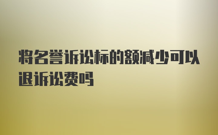 将名誉诉讼标的额减少可以退诉讼费吗