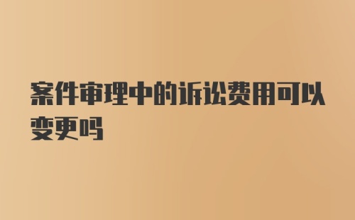 案件审理中的诉讼费用可以变更吗