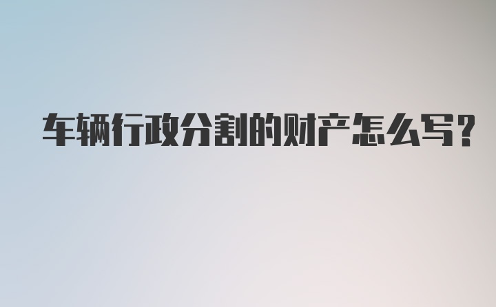 车辆行政分割的财产怎么写？