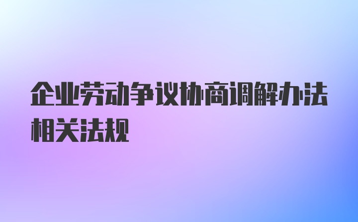 企业劳动争议协商调解办法相关法规