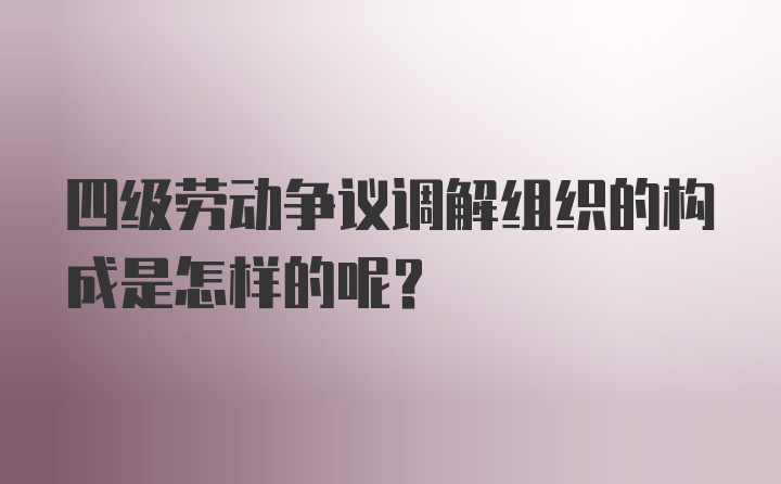 四级劳动争议调解组织的构成是怎样的呢？