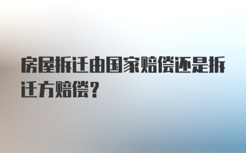 房屋拆迁由国家赔偿还是拆迁方赔偿？