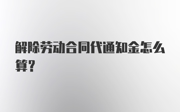 解除劳动合同代通知金怎么算?