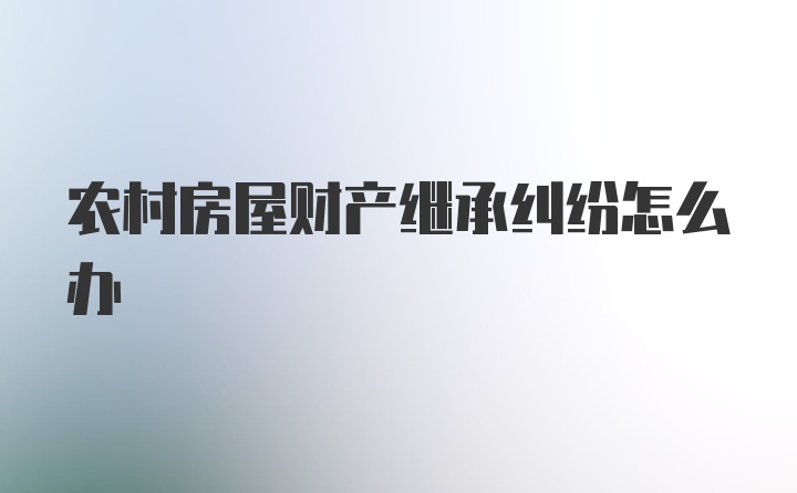 农村房屋财产继承纠纷怎么办