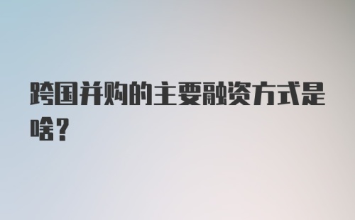 跨国并购的主要融资方式是啥？