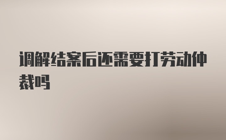 调解结案后还需要打劳动仲裁吗