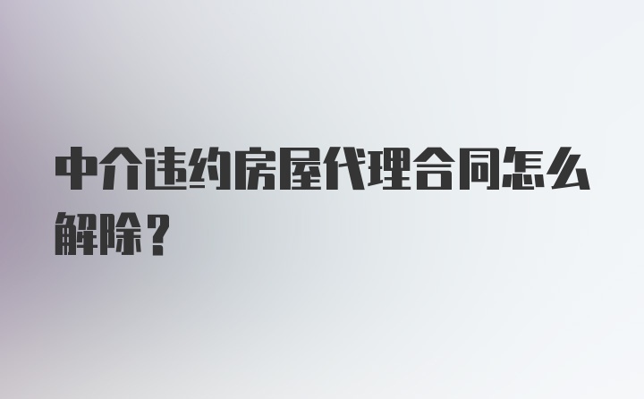 中介违约房屋代理合同怎么解除？