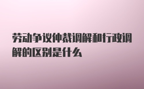 劳动争议仲裁调解和行政调解的区别是什么