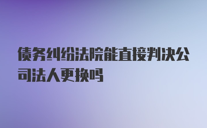 债务纠纷法院能直接判决公司法人更换吗