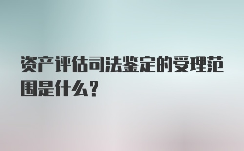 资产评估司法鉴定的受理范围是什么？