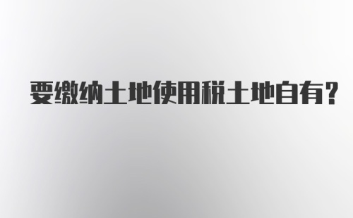 要缴纳土地使用税土地自有?