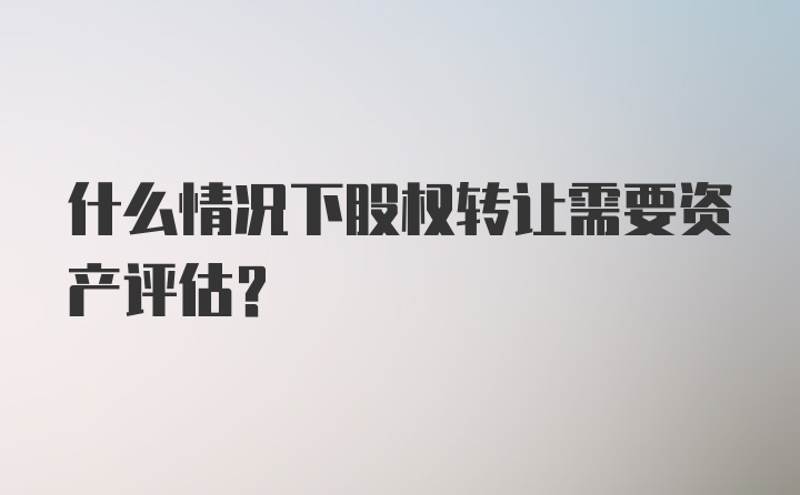 什么情况下股权转让需要资产评估？