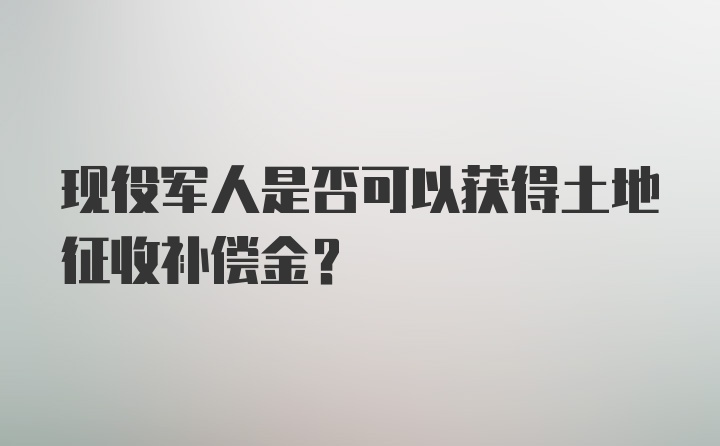 现役军人是否可以获得土地征收补偿金？