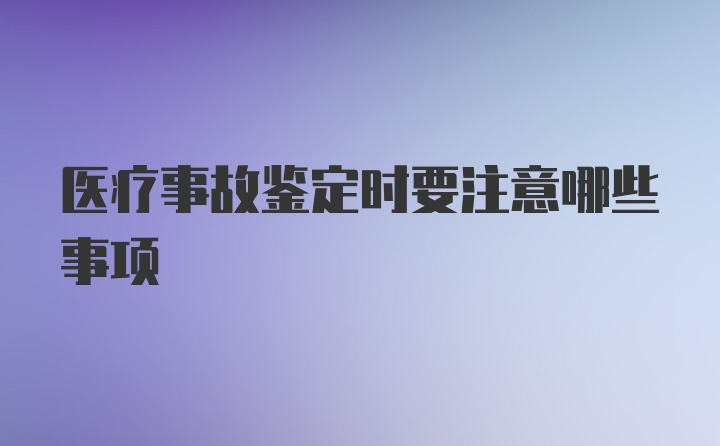 医疗事故鉴定时要注意哪些事项