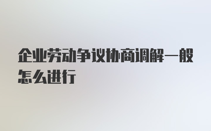 企业劳动争议协商调解一般怎么进行