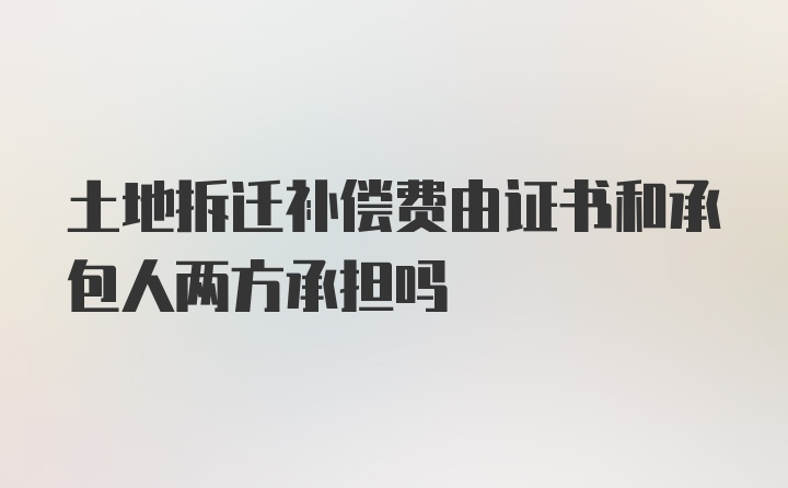 土地拆迁补偿费由证书和承包人两方承担吗