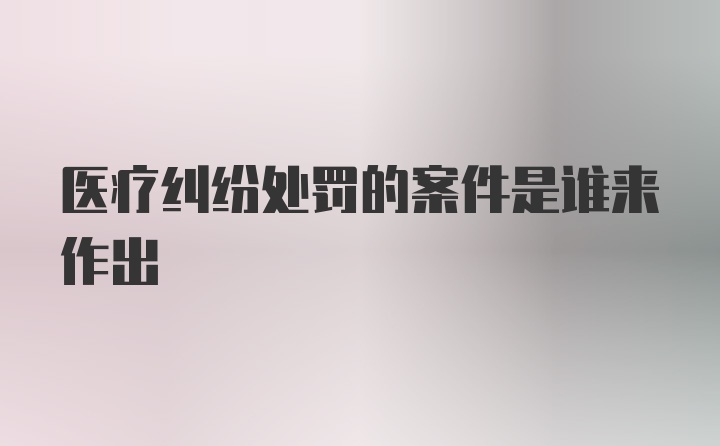 医疗纠纷处罚的案件是谁来作出