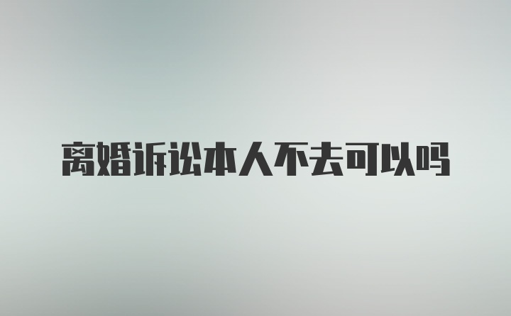 离婚诉讼本人不去可以吗