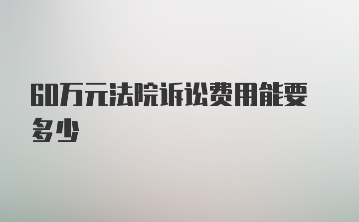 60万元法院诉讼费用能要多少